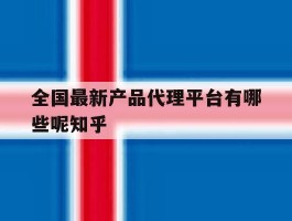包含全国最新产品代理平台有哪些呢知乎的词条