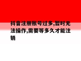 包含抖音注册账号过多,暂时无法操作,需要等多久才能注销的词条