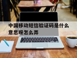 中国移动短信验证码是什么意思呀怎么弄