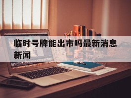 临时号牌能出市吗最新消息新闻