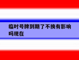 临时号牌到期了不换有影响吗现在