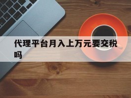 代理平台月入上万元要交税吗的简单介绍