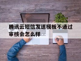 腾讯云短信发送模板不通过审核会怎么样的简单介绍