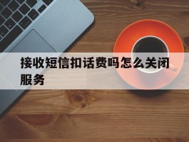 接收短信扣话费吗怎么关闭服务