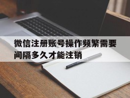 包含微信注册账号操作频繁需要间隔多久才能注销的词条